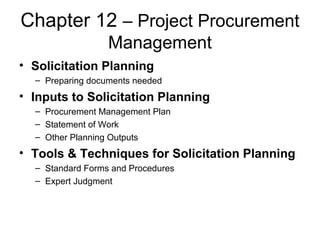 Chapter 12 – Project Procurement
Management
• Solicitation Planning
– Preparing documents needed
• Inputs to Solicitation Planning
– Procurement Management Plan
– Statement of Work
– Other Planning Outputs
• Tools & Techniques for Solicitation Planning
– Standard Forms and Procedures
– Expert Judgment
 