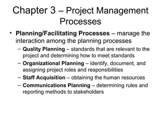 Chapter 3 – Project Management
Processes
• Planning/Facilitating Processes – manage the
interaction among the planning processes
– Quality Planning – standards that are relevant to the
project and determining how to meet standards
– Organizational Planning – identify, document, and
assigning project roles and responsibilities
– Staff Acquisition – obtaining the human resources
– Communications Planning – determining rules and
reporting methods to stakeholders
 