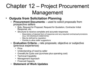 Chapter 12 – Project Procurement
Management
• Outputs from Solicitation Planning
– Procurement Documents – used to solicit proposals from
prospective sellers
• Bids, Request for Proposal, Request for Quotation, Contractor Initial
Response, etc.
• Structure to receive complete and accurate responses
– Description of desired form of response and any required contractual provisions
(e.g. non-disclosure statements)
– May be defined by regulation
– Flexible to allow seller suggestions
– Evaluation Criteria – rate proposals; objective or subjective
(previous experience)
• Price
• Understanding of need by seller
• Overall/Life Cycle cost (purchase plus operating cost)
• Technical Capability
• Management Approach
• Financial Capacity
– Statement of Work Updates
 