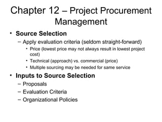 Chapter 12 – Project Procurement
Management
• Source Selection
– Apply evaluation criteria (seldom straight-forward)
• Price (lowest price may not always result in lowest project
cost)
• Technical (approach) vs. commercial (price)
• Multiple sourcing may be needed for same service
• Inputs to Source Selection
– Proposals
– Evaluation Criteria
– Organizational Policies
 