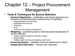 Chapter 12 – Project Procurement
Management
• Tools & Techniques for Source Selection
– Contract Negotiation – clarification and mutual agreement on
structure and requirements of contract prior to signature
• Responsibilities and authorities
• Applicable terms and law
• Financing
• Price
• Technical and business management
– Weighting – quantifying data to minimize personal prejudice of
source selection
• Assign numerical weight to evaluation criteria
• Rating sellers
• Multiply weight by rating and totaling overall score
– Screening System – establish minimum performance criteria
– Independent Estimates – “should cost” estimates
 