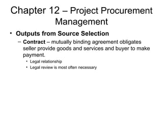 Chapter 12 – Project Procurement
Management
• Outputs from Source Selection
– Contract – mutually binding agreement obligates
seller provide goods and services and buyer to make
payment.
• Legal relationship
• Legal review is most often necessary
 
