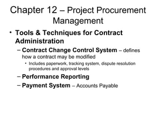 Chapter 12 – Project Procurement
Management
• Tools & Techniques for Contract
Administration
– Contract Change Control System – defines
how a contract may be modified
• Includes paperwork, tracking system, dispute resolution
procedures and approval levels
– Performance Reporting
– Payment System – Accounts Payable
 