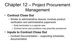 Chapter 12 – Project Procurement
Management
• Contract Close Out
– Similar to administrative closure; involves product
verification and administrative paperwork
• Early termination is a special case
• Contract terms and conditions may prescribe procedures
• Inputs to Contract Close Out
– Contract Documentation – supporting schedules,
documentation
 