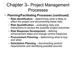 Chapter 3– Project Management
Processes
• Planning/Facilitating Processes (continued)
– Risk Identification – determining what is likely to
affect the project and documenting these risks
– Risk Quantification – evaluating risks and
interactions to access the possible project outcomes
– Risk Response Development – defining
enhancement steps and change control measures
– Procurement Planning – determining what to buy
and when
– Solicitation Planning – documenting product
requirements and identifying possible sources
 