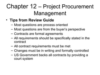 Chapter 12 – Project Procurement
Management
• Tips from Review Guide
– Most questions are process oriented
– Most questions are from the buyer’s perspective
– Contracts are formal agreements
– All requirements should be specifically stated in the
contract
– All contract requirements must be met
– Changes must be in writing and formally controlled
– US Government backs all contracts by providing a
court system
 