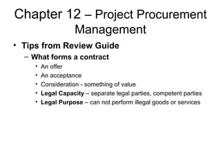 Chapter 12 – Project Procurement
Management
• Tips from Review Guide
– What forms a contract
• An offer
• An acceptance
• Consideration - something of value
• Legal Capacity – separate legal parties, competent parties
• Legal Purpose – can not perform illegal goods or services
 
