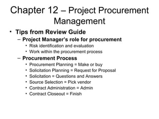 Chapter 12 – Project Procurement
Management
• Tips from Review Guide
– Project Manager’s role for procurement
• Risk identification and evaluation
• Work within the procurement process
– Procurement Process
• Procurement Planning = Make or buy
• Solicitation Planning = Request for Proposal
• Solicitation = Questions and Answers
• Source Selection = Pick vendor
• Contract Administration = Admin
• Contract Closeout = Finish
 