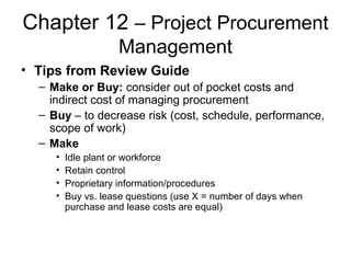 Chapter 12 – Project Procurement
Management
• Tips from Review Guide
– Make or Buy: consider out of pocket costs and
indirect cost of managing procurement
– Buy – to decrease risk (cost, schedule, performance,
scope of work)
– Make
• Idle plant or workforce
• Retain control
• Proprietary information/procedures
• Buy vs. lease questions (use X = number of days when
purchase and lease costs are equal)
 