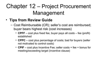 Chapter 12 – Project Procurement
Management
• Tips from Review Guide
– Cost Reimbursable (CR); seller’s cost are reimbursed;
buyer bears highest risk (cost increases)
• CPFF – cost plus fixed fee, buyer pays all costs – fee (profit)
established
• CPPC – cost plus percentage of costs; bad for buyers (seller
not motivated to control costs)
• CPIF – cost plus Incentive Fee; seller costs + fee + bonus for
meeting/exceeding target (incentive clause)
 
