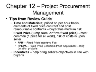 Chapter 12 – Project Procurement
Management
• Tips from Review Guide
– Time and Materials; priced on per hour basis,
elements of fixed price contract and cost
reimbursable contracts – buyer has medium risk
– Fixed Price (lump sum, or firm fixed price) - most
common (1 price for all work), risk of costs is upon
seller
• FPIF – Fixed Price Incentive Fee
• FPEPA – Fixed Price Economic Price Adjustment – long
duration projects
– Incentives – help bring seller’s objectives in line with
buyer’s
 