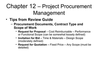 Chapter 12 – Project Procurement
Management
• Tips from Review Guide
– Procurement Documents, Contract Type and
Scope of Work
• Request for Proposal – Cost Reimbursable – Performance
or Functional Scope (can be somewhat loosely defined)
• Invitation for Bid – Time & Materials – Design Scope
(moderately defined)
• Request for Quotation – Fixed Price – Any Scope (must be
detailed)
 