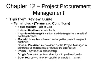 Chapter 12 – Project Procurement
Management
• Tips from Review Guide
– Terminology (Terms and Conditions)
• Force majeure – act of God
• Indemnification – who is liable
• Liquidated damages – estimated damages as a result of
contract breach
• Material breach – a breach so large the project may not
continue
• Special Provisions – provided by the Project Manager to
contracts so that particular needs are addressed
• Privity – contractual relationship
• Single Source – contract directly with preferred seller
• Sole Source – only one supplier available in market
 