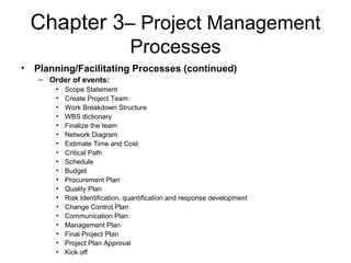 Chapter 3– Project Management
Processes
• Planning/Facilitating Processes (continued)
– Order of events:
• Scope Statement
• Create Project Team
• Work Breakdown Structure
• WBS dictionary
• Finalize the team
• Network Diagram
• Estimate Time and Cost
• Critical Path
• Schedule
• Budget
• Procurement Plan
• Quality Plan
• Risk Identification, quantification and response development
• Change Control Plan
• Communication Plan
• Management Plan
• Final Project Plan
• Project Plan Approval
• Kick off
 