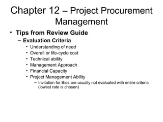Chapter 12 – Project Procurement
Management
• Tips from Review Guide
– Evaluation Criteria
• Understanding of need
• Overall or life-cycle cost
• Technical ability
• Management Approach
• Financial Capacity
• Project Management Ability
– Invitation for Bids are usually not evaluated with entire criteria
(lowest rate is chosen)
 
