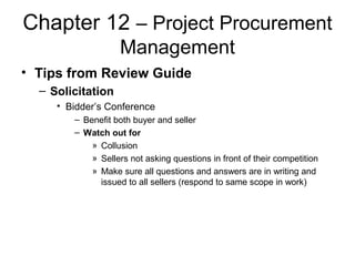 Chapter 12 – Project Procurement
Management
• Tips from Review Guide
– Solicitation
• Bidder’s Conference
– Benefit both buyer and seller
– Watch out for
» Collusion
» Sellers not asking questions in front of their competition
» Make sure all questions and answers are in writing and
issued to all sellers (respond to same scope in work)
 