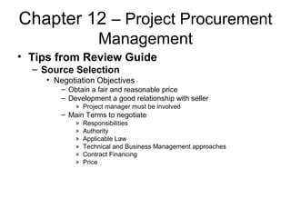 Chapter 12 – Project Procurement
Management
• Tips from Review Guide
– Source Selection
• Negotiation Objectives
– Obtain a fair and reasonable price
– Development a good relationship with seller
» Project manager must be involved
– Main Terms to negotiate
» Responsibilities
» Authority
» Applicable Law
» Technical and Business Management approaches
» Contract Financing
» Price
 