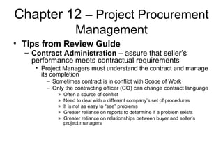 Chapter 12 – Project Procurement
Management
• Tips from Review Guide
– Contract Administration – assure that seller’s
performance meets contractual requirements
• Project Managers must understand the contract and manage
its completion
– Sometimes contract is in conflict with Scope of Work
– Only the contracting officer (CO) can change contract language
» Often a source of conflict
» Need to deal with a different company’s set of procedures
» It is not as easy to “see” problems
» Greater reliance on reports to determine if a problem exists
» Greater reliance on relationships between buyer and seller’s
project managers
 