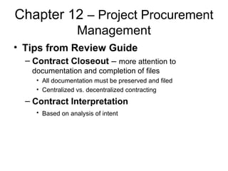 Chapter 12 – Project Procurement
Management
• Tips from Review Guide
– Contract Closeout – more attention to
documentation and completion of files
• All documentation must be preserved and filed
• Centralized vs. decentralized contracting
– Contract Interpretation
• Based on analysis of intent
 