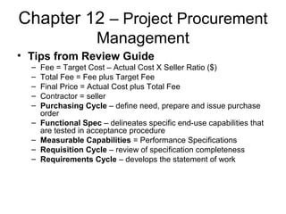 Chapter 12 – Project Procurement
Management
• Tips from Review Guide
– Fee = Target Cost – Actual Cost X Seller Ratio ($)
– Total Fee = Fee plus Target Fee
– Final Price = Actual Cost plus Total Fee
– Contractor = seller
– Purchasing Cycle – define need, prepare and issue purchase
order
– Functional Spec – delineates specific end-use capabilities that
are tested in acceptance procedure
– Measurable Capabilities = Performance Specifications
– Requisition Cycle – review of specification completeness
– Requirements Cycle – develops the statement of work
 