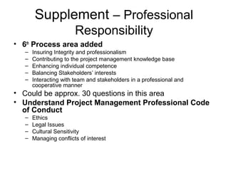 Supplement – Professional
Responsibility
• 6th
Process area added
– Insuring Integrity and professionalism
– Contributing to the project management knowledge base
– Enhancing individual competence
– Balancing Stakeholders’ interests
– Interacting with team and stakeholders in a professional and
cooperative manner
• Could be approx. 30 questions in this area
• Understand Project Management Professional Code
of Conduct
– Ethics
– Legal Issues
– Cultural Sensitivity
– Managing conflicts of interest
 