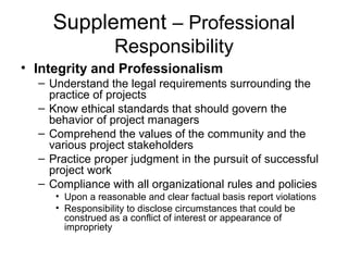 Supplement – Professional
Responsibility
• Integrity and Professionalism
– Understand the legal requirements surrounding the
practice of projects
– Know ethical standards that should govern the
behavior of project managers
– Comprehend the values of the community and the
various project stakeholders
– Practice proper judgment in the pursuit of successful
project work
– Compliance with all organizational rules and policies
• Upon a reasonable and clear factual basis report violations
• Responsibility to disclose circumstances that could be
construed as a conflict of interest or appearance of
impropriety
 