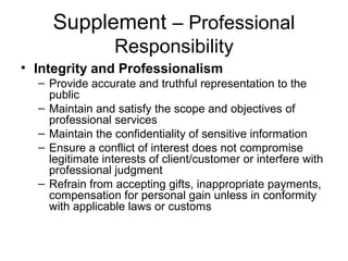 Supplement – Professional
Responsibility
• Integrity and Professionalism
– Provide accurate and truthful representation to the
public
– Maintain and satisfy the scope and objectives of
professional services
– Maintain the confidentiality of sensitive information
– Ensure a conflict of interest does not compromise
legitimate interests of client/customer or interfere with
professional judgment
– Refrain from accepting gifts, inappropriate payments,
compensation for personal gain unless in conformity
with applicable laws or customs
 