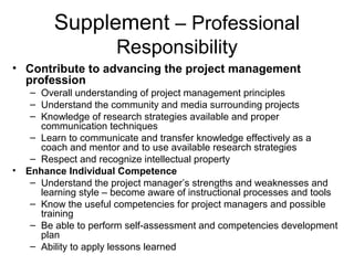 Supplement – Professional
Responsibility
• Contribute to advancing the project management
profession
– Overall understanding of project management principles
– Understand the community and media surrounding projects
– Knowledge of research strategies available and proper
communication techniques
– Learn to communicate and transfer knowledge effectively as a
coach and mentor and to use available research strategies
– Respect and recognize intellectual property
• Enhance Individual Competence
– Understand the project manager’s strengths and weaknesses and
learning style – become aware of instructional processes and tools
– Know the useful competencies for project managers and possible
training
– Be able to perform self-assessment and competencies development
plan
– Ability to apply lessons learned
 