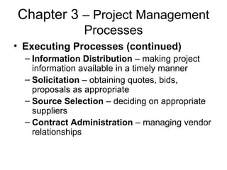 Chapter 3 – Project Management
Processes
• Executing Processes (continued)
– Information Distribution – making project
information available in a timely manner
– Solicitation – obtaining quotes, bids,
proposals as appropriate
– Source Selection – deciding on appropriate
suppliers
– Contract Administration – managing vendor
relationships
 