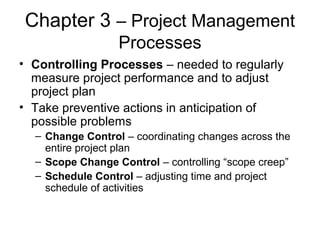 Chapter 3 – Project Management
Processes
• Controlling Processes – needed to regularly
measure project performance and to adjust
project plan
• Take preventive actions in anticipation of
possible problems
– Change Control – coordinating changes across the
entire project plan
– Scope Change Control – controlling “scope creep”
– Schedule Control – adjusting time and project
schedule of activities
 