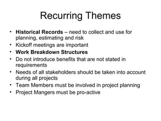 Recurring Themes
• Historical Records – need to collect and use for
planning, estimating and risk
• Kickoff meetings are important
• Work Breakdown Structures
• Do not introduce benefits that are not stated in
requirements
• Needs of all stakeholders should be taken into account
during all projects
• Team Members must be involved in project planning
• Project Mangers must be pro-active
 