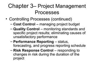 Chapter 3– Project Management
Processes
• Controlling Processes (continued)
– Cost Control – managing project budget
– Quality Control – monitoring standards and
specific project results; eliminating causes of
unsatisfactory performance
– Performance Reporting – status,
forecasting, and progress reporting schedule
– Risk Response Control – responding to
changes in risk during the duration of the
project
 