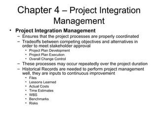 Chapter 4 – Project Integration
Management
• Project Integration Management
– Ensures that the project processes are properly coordinated
– Tradeoffs between competing objectives and alternatives in
order to meet stakeholder approval
• Project Plan Development
• Project Plan Execution
• Overall Change Control
– These processes may occur repeatedly over the project duration
– Historical Records are needed to perform project management
well, they are inputs to continuous improvement
• Files
• Lessons Learned
• Actual Costs
• Time Estimates
• WBS
• Benchmarks
• Risks
 