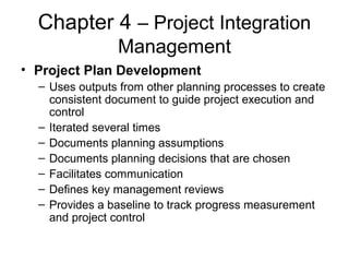 Chapter 4 – Project Integration
Management
• Project Plan Development
– Uses outputs from other planning processes to create
consistent document to guide project execution and
control
– Iterated several times
– Documents planning assumptions
– Documents planning decisions that are chosen
– Facilitates communication
– Defines key management reviews
– Provides a baseline to track progress measurement
and project control
 