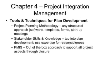 Chapter 4 – Project Integration
Management
• Tools & Techniques for Plan Development
– Project Planning Methodology – any structured
approach (software, templates, forms, start-up
meetings
– Stakeholder Skills & Knowledge – tap into plan
development; use expertise for reasonableness
– PMIS – Out of the box approach to support all project
aspects through closure
 