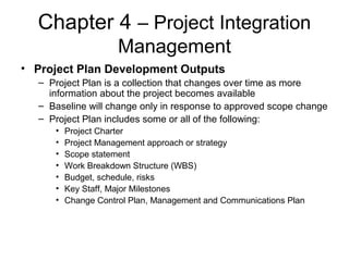 Chapter 4 – Project Integration
Management
• Project Plan Development Outputs
– Project Plan is a collection that changes over time as more
information about the project becomes available
– Baseline will change only in response to approved scope change
– Project Plan includes some or all of the following:
• Project Charter
• Project Management approach or strategy
• Scope statement
• Work Breakdown Structure (WBS)
• Budget, schedule, risks
• Key Staff, Major Milestones
• Change Control Plan, Management and Communications Plan
 