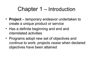 Chapter 1 – Introduction
• Project – temporary endeavor undertaken to
create a unique product or service
• Has a definite beginning and end and
interrelated activities
• Programs adopt new set of objectives and
continue to work; projects cease when declared
objectives have been attained
 