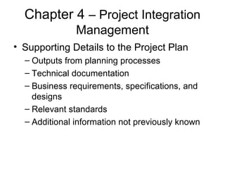 Chapter 4 – Project Integration
Management
• Supporting Details to the Project Plan
– Outputs from planning processes
– Technical documentation
– Business requirements, specifications, and
designs
– Relevant standards
– Additional information not previously known
 