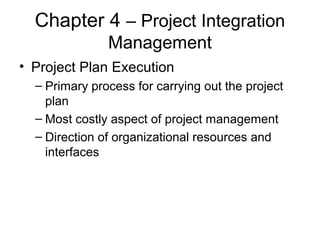 Chapter 4 – Project Integration
Management
• Project Plan Execution
– Primary process for carrying out the project
plan
– Most costly aspect of project management
– Direction of organizational resources and
interfaces
 