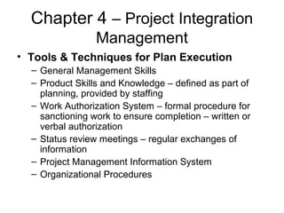Chapter 4 – Project Integration
Management
• Tools & Techniques for Plan Execution
– General Management Skills
– Product Skills and Knowledge – defined as part of
planning, provided by staffing
– Work Authorization System – formal procedure for
sanctioning work to ensure completion – written or
verbal authorization
– Status review meetings – regular exchanges of
information
– Project Management Information System
– Organizational Procedures
 