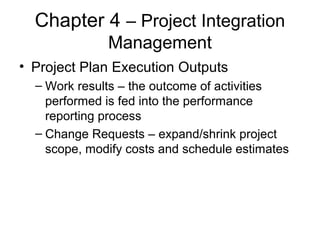 Chapter 4 – Project Integration
Management
• Project Plan Execution Outputs
– Work results – the outcome of activities
performed is fed into the performance
reporting process
– Change Requests – expand/shrink project
scope, modify costs and schedule estimates
 