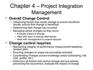 Chapter 4 – Project Integration
Management
• Overall Change Control
– Influencing factors that create change to ensure beneficial
results; ensure that change is beneficial
– Determining that change has occurred
– Managing actual changes as they occur
• Evaluate impact of change
• Meet with team to discuss alternatives
• Meet with management to present decision
• Change control requires
– Maintaining integrity of performance measurement baselines
(project plan)
– Ensuring changes to scope are accurately recorded
– Coordinating changes across knowledge areas (scheduling, risk,
cost, quality, etc.)
– Determine all factors that control change and pro-actively
preventing the occurrence; evaluate the impact of change
 