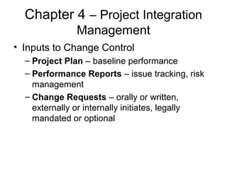 Chapter 4 – Project Integration
Management
• Inputs to Change Control
– Project Plan – baseline performance
– Performance Reports – issue tracking, risk
management
– Change Requests – orally or written,
externally or internally initiates, legally
mandated or optional
 