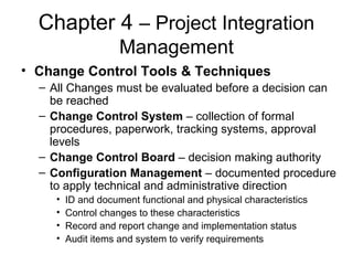 Chapter 4 – Project Integration
Management
• Change Control Tools & Techniques
– All Changes must be evaluated before a decision can
be reached
– Change Control System – collection of formal
procedures, paperwork, tracking systems, approval
levels
– Change Control Board – decision making authority
– Configuration Management – documented procedure
to apply technical and administrative direction
• ID and document functional and physical characteristics
• Control changes to these characteristics
• Record and report change and implementation status
• Audit items and system to verify requirements
 