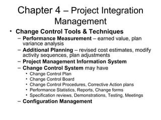 Chapter 4 – Project Integration
Management
• Change Control Tools & Techniques
– Performance Measurement – earned value, plan
variance analysis
– Additional Planning – revised cost estimates, modify
activity sequences, plan adjustments
– Project Management Information System
– Change Control System may have
• Change Control Plan
• Change Control Board
• Change Control Procedures, Corrective Action plans
• Performance Statistics, Reports, Change forms
• Specification reviews, Demonstrations, Testing, Meetings
– Configuration Management
 