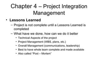 Chapter 4 – Project Integration
Management
• Lessons Learned
– Project is not complete until a Lessons Learned is
completed
– What have we done, how can we do it better
• Technical Aspects of the project
• Project Management (WBS, plans, etc.)
• Overall Management (communications, leadership)
• Best to have whole team complete and made available
• Also called “Post – Mortem”
 