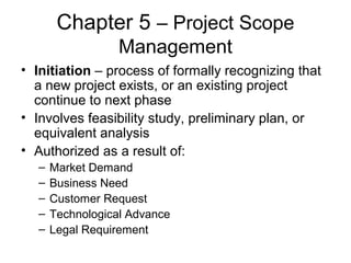 Chapter 5 – Project Scope
Management
• Initiation – process of formally recognizing that
a new project exists, or an existing project
continue to next phase
• Involves feasibility study, preliminary plan, or
equivalent analysis
• Authorized as a result of:
– Market Demand
– Business Need
– Customer Request
– Technological Advance
– Legal Requirement
 