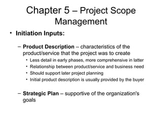 Chapter 5 – Project Scope
Management
• Initiation Inputs:
– Product Description – characteristics of the
product/service that the project was to create
• Less detail in early phases, more comprehensive in latter
• Relationship between product/service and business need
• Should support later project planning
• Initial product description is usually provided by the buyer
– Strategic Plan – supportive of the organization's
goals
 