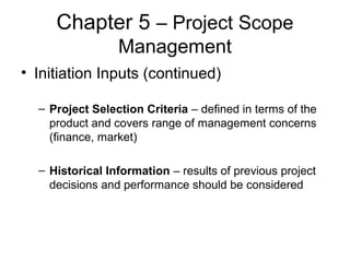 Chapter 5 – Project Scope
Management
• Initiation Inputs (continued)
– Project Selection Criteria – defined in terms of the
product and covers range of management concerns
(finance, market)
– Historical Information – results of previous project
decisions and performance should be considered
 