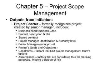 Chapter 5 – Project Scope
Management
• Outputs from Initiation:
– Project Charter – formally recognizes project,
created by senior manager, includes:
• Business need/Business Case
• Product description & title
• Signed contract
• Project Manager Identification & Authority level
• Senior Management approval
• Project’s Goals and Objectives -
• Constraints – factors that limit project management team’s
options
• Assumptions – factors that are considered true for planning
purposes. Involve a degree of risk
 